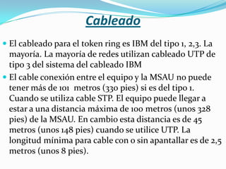 Cableado
 El cableado para el token ring es IBM del tipo 1, 2,3. La
  mayoría. La mayoría de redes utilizan cableado UTP de
  tipo 3 del sistema del cableado IBM
 El cable conexión entre el equipo y la MSAU no puede
  tener más de 101 metros (330 pies) si es del tipo 1.
  Cuando se utiliza cable STP. El equipo puede llegar a
  estar a una distancia máxima de 100 metros (unos 328
  pies) de la MSAU. En cambio esta distancia es de 45
  metros (unos 148 pies) cuando se utilice UTP. La
  longitud mínima para cable con o sin apantallar es de 2,5
  metros (unos 8 pies).
 