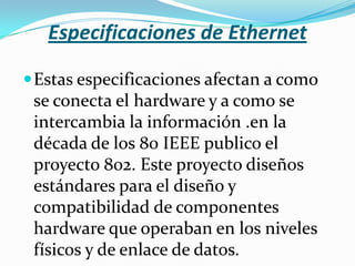 Especificaciones de Ethernet

 Estas especificaciones afectan a como
 se conecta el hardware y a como se
 intercambia la información .en la
 década de los 80 IEEE publico el
 proyecto 802. Este proyecto diseños
 estándares para el diseño y
 compatibilidad de componentes
 hardware que operaban en los niveles
 físicos y de enlace de datos.
 