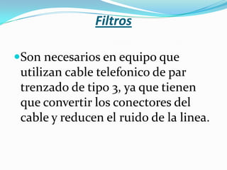 Filtros

Son necesarios en equipo que
 utilizan cable telefonico de par
 trenzado de tipo 3, ya que tienen
 que convertir los conectores del
 cable y reducen el ruido de la linea.
 