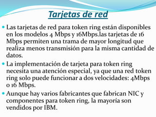 Tarjetas de red
 Las tarjetas de red para token ring están disponibles
  en los modelos 4 Mbps y 16Mbps.las tarjetas de 16
  Mbps permiten una trama de mayor longitud que
  realiza menos transmisión para la misma cantidad de
  datos.
 La implementación de tarjeta para token ring
  necesita una atención especial, ya que una red token
  ring solo puede funcionar a dos velocidades: 4Mbps
  o 16 Mbps.
 Aunque hay varios fabricantes que fabrican NIC y
  componentes para token ring, la mayoría son
  vendidos por IBM.
 