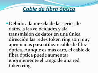 Cable de fibra óptica

 Debido a la mezcla de las series de
 datos, a las velocidades y ala
 transmisión de datos en una única
 dirección las redes token ring son muy
 apropiadas para utilizar cable de fibra
 óptica. Aunque es más caro, el cable de
 fibra óptica puede aumentar
 enormemente el rango de una red
 token ring.
 