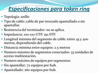 Especificaciones para token ring
 Topología: anillo
 Tipo de cable: cable de par trenzado apantallado o sin
    apantallar.
   Resistencia del terminador: no se aplica.
   Impedancia: 100-120 UTP, 150 STP.
   Longitud máxima del segmento de cable: entre 45 y 400
    metros, dependiendo del cable.
   Distancia mínima entre equipos: 2.5 metros
   Numero máximo de segmentos conectados: 33 unidades de
    acceso multiestación.
   Numero máximo de equipos por segmentos:
   Sin apantallar: 72 equipos por hub.
   Apantallado: 260 equipos por hub.
 