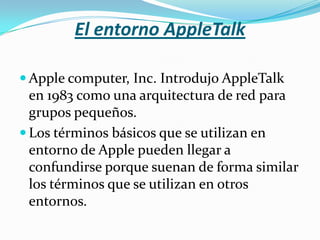 El entorno AppleTalk

 Apple computer, Inc. Introdujo AppleTalk
  en 1983 como una arquitectura de red para
  grupos pequeños.
 Los términos básicos que se utilizan en
  entorno de Apple pueden llegar a
  confundirse porque suenan de forma similar
  los términos que se utilizan en otros
  entornos.
 