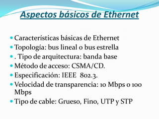 Aspectos básicos de Ethernet

 Características básicas de Ethernet
 Topología: bus lineal o bus estrella
 . Tipo de arquitectura: banda base
 Método de acceso: CSMA/CD.
 Especificación: IEEE 802.3.
 Velocidad de transparencia: 10 Mbps o 100
  Mbps
 Tipo de cable: Grueso, Fino, UTP y STP
 