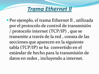 Trama Ethernet ll
 Por ejemplo, el trama Ethernet ll , utilizada
 por el protocolo de control de transmisión
 / protocolo internet (TCP/IP) , que se
 transmite a través de la red , consta de las
 secciones que aparecen en la siguiente
 tabla (TCP/IP) se ha convertido en el
 estándar de hecho para la transmisión de
 datos en redes , incluyendo a internet.
 