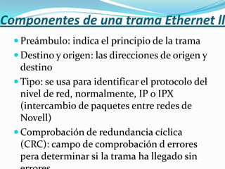 Componentes de una trama Ethernet ll
   Preámbulo: indica el principio de la trama
   Destino y origen: las direcciones de origen y
    destino
   Tipo: se usa para identificar el protocolo del
    nivel de red, normalmente, IP o IPX
    (intercambio de paquetes entre redes de
    Novell)
   Comprobación de redundancia cíclica
    (CRC): campo de comprobación d errores
    pera determinar si la trama ha llegado sin
 