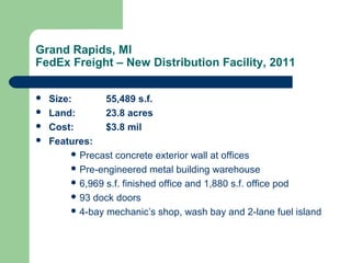 Grand Rapids, MI
FedEx Freight – New Distribution Facility, 2011
 Size: 55,489 s.f.
 Land: 23.8 acres
 Cost: $3.8 mil
 Features:
 Precast concrete exterior wall at offices
 Pre-engineered metal building warehouse
 6,969 s.f. finished office and 1,880 s.f. office pod
 93 dock doors
 4-bay mechanic’s shop, wash bay and 2-lane fuel island
 