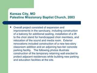 Kansas City, MO
Palestine Missionary Baptist Church, 2003
 Overall project consisted of expansion and
improvements in the sanctuary, including construction
of a balcony for additional seating, installation of a lift
to the choir stand for handicapped choir members, and
relocation of the sound and media room. Exterior
renovations included construction of a new two-story
classroom addition and an adjoining two-tier concrete
parking facility. The following photos illustrate
construction of the temporary retaining wall erected to
protect adjacent residences while building new parking
and education facilities at the site.
 