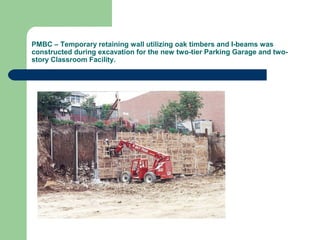 PMBC – Temporary retaining wall utilizing oak timbers and I-beams was
constructed during excavation for the new two-tier Parking Garage and two-
story Classroom Facility.
 