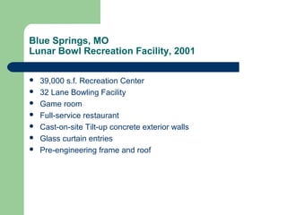 Blue Springs, MO
Lunar Bowl Recreation Facility, 2001
 39,000 s.f. Recreation Center
 32 Lane Bowling Facility
 Game room
 Full-service restaurant
 Cast-on-site Tilt-up concrete exterior walls
 Glass curtain entries
 Pre-engineering frame and roof
 