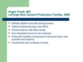 Sugar Creek, MO
LaFarge New Cement Production Facility, 2000
 Multiple slipform concrete storage towers
 Tallest finished structure over 400 ft
 Precast exterior wall office facility
 Two deepshaft mines for raw materials
 Production facilities constructed of structural steel, cast
concrete and masonry
 Constructed over hundreds of acres
 