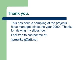Thank you.
This has been a sampling of the projects I
have managed since the year 2000. Thanks
for viewing my slideshow.
Feel free to contact me at:
jpmarkey@att.net
 