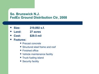 So. Brunswick N.J.
FedEx Ground Distribution Ctr, 2008
 Size: 219,092 s.f.
 Land: 27 acres
 Cost: $29.5 mil
 Features:
 Precast concrete
 Structural steel frame and roof
 Finished office
 Vehicle maintenance facility
 Truck fueling island
 Security facility
 