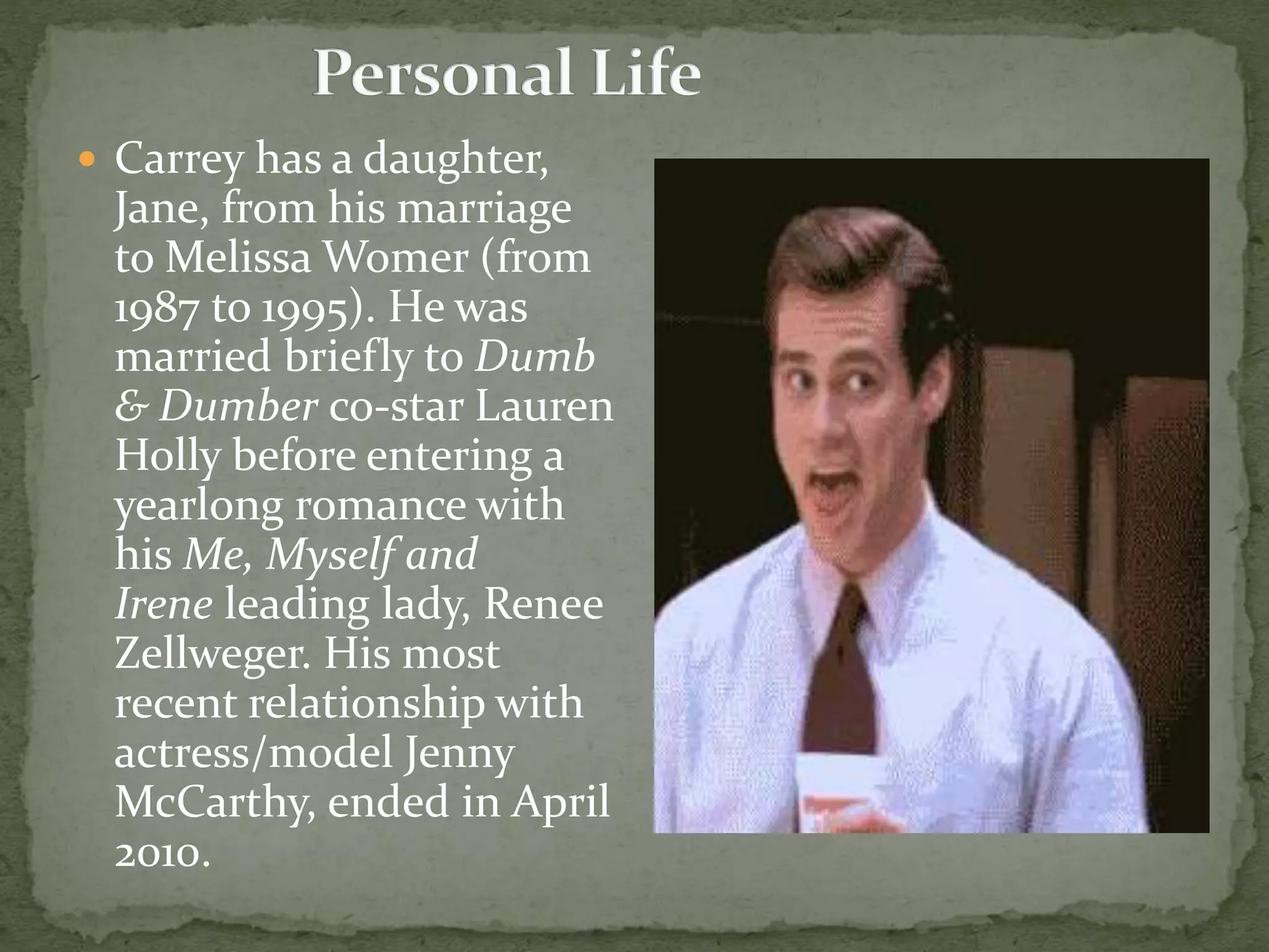  Carrey has a daughter,
Jane, from his marriage
to Melissa Womer (from
1987 to 1995). He was
married briefly to Dumb
& Dumber co-star Lauren
Holly before entering a
yearlong romance with
his Me, Myself and
Irene leading lady, Renee
Zellweger. His most
recent relationship with
actress/model Jenny
McCarthy, ended in April
2010.
 