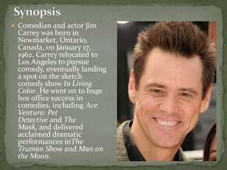  Comedian and actor Jim
Carrey was born in
Newmarket, Ontario,
Canada, on January 17,
1962. Carrey relocated to
Los Angeles to pursue
comedy, eventually landing
a spot on the sketch
comedy show In Living
Color. He went on to huge
box office success in
comedies, including Ace
Ventura: Pet
Detective and The
Mask, and delivered
acclaimed dramatic
performances inThe
Truman Show and Man on
the Moon.
 