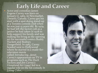  Actor and comedian James
Eugene Carrey was born on
January 17, 1962, in Newmarket,
Ontario, Canada. Carrey got his
start with a spot doing stand-up
at a Toronto comedy club when
he was just 15 years old. By 1979,
he had left the factory job as a
janitor he had taken in 1978 to
help support his family and was
making his living as the opening
act for successful comics Buddy
Hackett and Rodney
Dangerfield. In 1983, Carrey
headed west to Hollywood
where he starred in a made-for-
television movie
called Introducing...Janet.
Carrey's appearances on TV in
programs such as The Duck
Factory and Jim Carrey's
Unnatural Act (1991) led to a
regular role on the hit comedy In
Living Color.
 