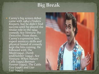  Carrey's big screen debut
came with 1984's Finders
Keepers, but he didn't find
success until he played the
titular role in the 1994
comedy Ace Ventura: Pet
Detective. From there,
Carrey's expressive face,
expert mimicry skills and
physical brand of comedy
kept the hits coming. He
followed with The
Mask(1994), Dumb
andDumber (1994), Ace
Ventura: When Nature
Calls (1995),Batman
Forever (1995), The Cable
Guy (1996) and Liar
Liar (1997).
 