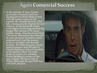  In the summer of 2000, Carrey
portrayed a character with two
dueling personalities (both in love
with the same woman) in the
comedy Me, Myself and Irene. That
fall, wearing pounds of green fur and
makeup, he starred as the titular
curmudgeon in the long-awaited big
budget film version of Dr. Seuss'
holiday classic, How the Grinch Stole
Christmas, directed by Ron Howard.
In 2003, the actor starred as a man
endowed with God-like powers
in Bruce Almighty with Jennifer
Aniston. The following year, Carrey
starred opposite Kate Winslet in
Charlie Kaufman's Eternal Sunshine
of the Spotless Mind. His other
projects include two remakes:
Steven Spielberg's version of the
1947 comedy The Secret Life of
Walter Mitty and the 1977 flick Fun
with Dick and Jane.
 