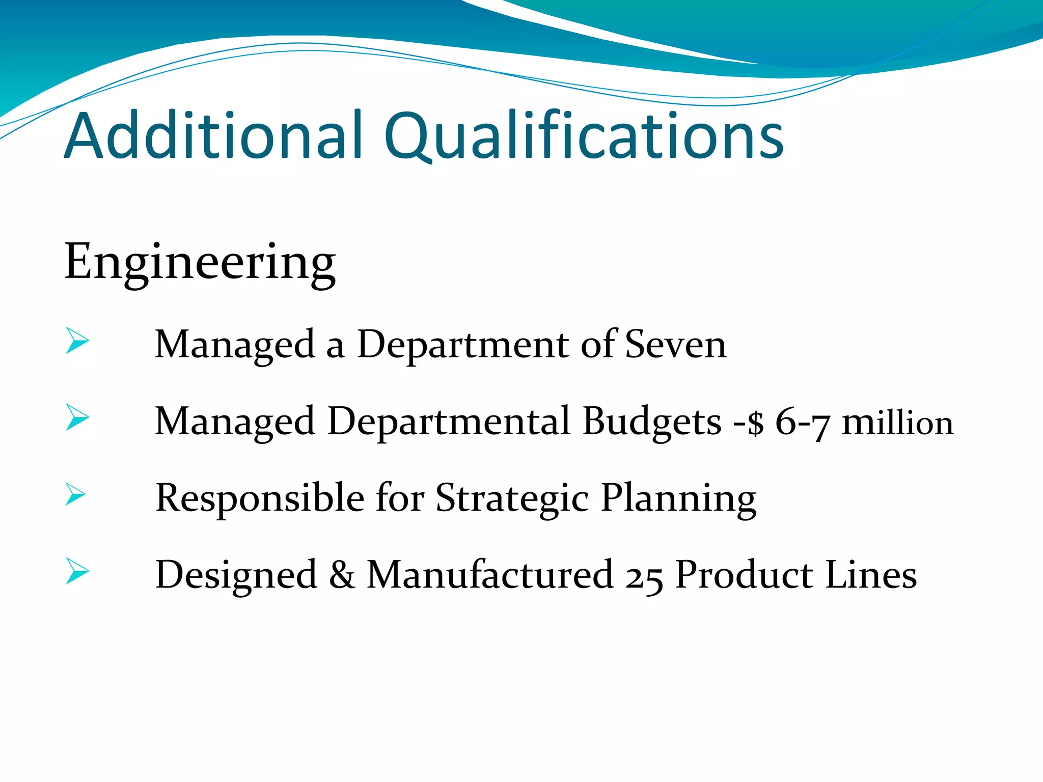 Additional Qualifications
Engineering
   Managed a Department of Seven
   Managed Departmental Budgets -$ 6-7 million
   Responsible for Strategic Planning
   Designed & Manufactured 25 Product Lines
 