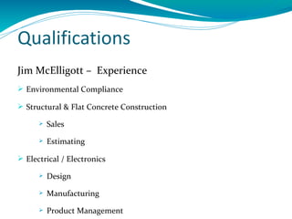 Qualifications
Jim McElligott – Experience
 Environmental Compliance

 Structural & Flat Concrete Construction

         Sales
         Estimating

 Electrical / Electronics

         Design
         Manufacturing
         Product Management
 