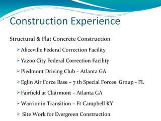 Construction Experience
Structural & Flat Concrete Construction
   Aliceville Federal Correction Facility

   Yazoo City Federal Correction Facility

   Piedmont Driving Club – Atlanta GA

   Eglin Air Force Base – 7 th Special Forces Group - FL

   Fairfield at Clairmont – Atlanta GA

   Warrior in Transition – Ft Campbell KY

   Site Work for Evergreen Construction
 