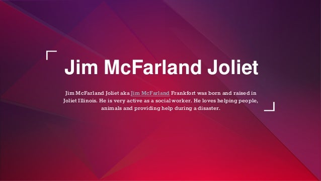 Jim McFarland Joliet
Jim McFarland Joliet aka Jim McFarland Frankfort was born and raised in
Joliet Illinois. He is very active as a social worker. He loves helping people,
animals and providing help during a disaster.
 