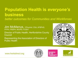 www.hertsdirect.org
Population Health is everyone’s
business
better outcomes for Communities and Workforces
Jim McManus, CPsychol, CSci, AFBPsS,
FFPH, FRSPH, MCIPD, FCIEH
Director of Public Health, Hertfordshire County
Council
Representing the Association of Directors of
Public Health
 