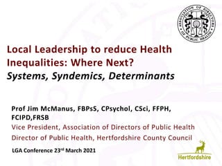 Local Leadership to reduce Health
Inequalities: Where Next?
Systems, Syndemics, Determinants
Prof Jim McManus, FBPsS, CPsychol, CSci, FFPH,
FCIPD,FRSB
LGA Conference 23rd March 2021
Vice President, Association of Directors of Public Health
Director of Public Health, Hertfordshire County Council
 
