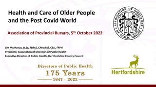 Health and Care of Older People
and the Post Covid World
Association of Provincial Bursars, 5th October 2022
Jim McManus, D.Sc, FBPsS, CPsychol, CSci, FFPH
President, Association of Directors of Public Health
Executive Director of Public Health, Hertfordshire County Council
 