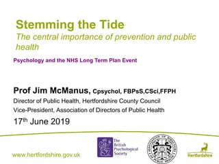 www.hertfordshire.gov.ukwww.hertfordshire.gov.uk
Stemming the Tide
The central importance of prevention and public
health
Prof Jim McManus, Cpsychol, FBPsS,CSci,FFPH
Director of Public Health, Hertfordshire County Council
Vice-President, Association of Directors of Public Health
17th June 2019
Psychology and the NHS Long Term Plan Event
 