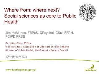 www.hertfordshire.gov.uk
www.hertfordshire.gov.uk
Where from; where next?
Social sciences as core to Public
Health
Jim McManus, FBPsS, CPsychol, CSci, FFPH,
FCIPD,FRSB
10th February 2021
Outgoing Chair, BSPHN
Vice President, Association of Directors of Public Health
Director of Public Health, Hertfordshire County Council
 