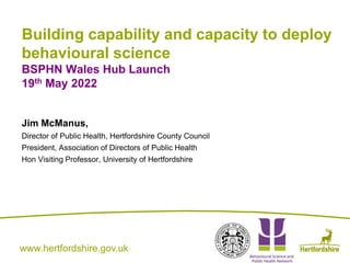 www.hertfordshire.gov.uk
www.hertfordshire.gov.uk
Building capability and capacity to deploy
behavioural science
BSPHN Wales Hub Launch
19th May 2022
Jim McManus,
Director of Public Health, Hertfordshire County Council
President, Association of Directors of Public Health
Hon Visiting Professor, University of Hertfordshire
 