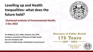 Levelling up and Health
Inequalities: what does the
future hold?
Chartered Institute of Environmental Health,
2 Dec 2022
Jim McManus, D.Sc, FBPsS, CPsychol, CSci, FFPH
President, Association of Directors of Public Health
Hon Vice-President, CIEH
Director of Public Health, Hertfordshire County Council
 
