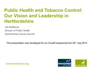 www.hertsdirect.org
Public Health and Tobacco Control:
Our Vision and Leadership in
Hertfordshire
Jim McManus
Director of Public Health
Hertfordshire County Council
This presentation was developed for our CLeaR assessment for 22nd
July 2014
 