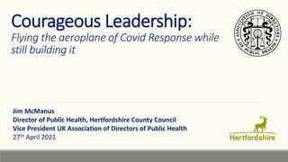 Courageous Leadership:
Flying the aeroplane of Covid Response while
still building it
Jim McManus
Director of Public Health, Hertfordshire County Council
Vice President UK Association of Directors of Public Health
27th April 2021
 