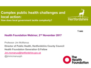 Complex public health challenges and
local action:
How does local government tackle complexity?
Health Foundation Webinar, 2nd November 2017
Professor Jim McManus
Director of Public Health, Hertfordshire County Council
Health Foundation Generation Q Fellow
Jim.mcmanus@hertfordshire.gov.uk
@jimmcmanusph
1 sec
 