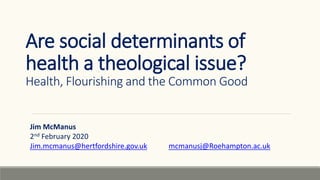 Are social determinants of
health a theological issue?
Health, Flourishing and the Common Good
Jim McManus
2nd February 2020
Jim.mcmanus@hertfordshire.gov.uk mcmanusj@Roehampton.ac.uk
 
