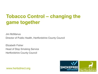 www.hertsdirect.org
Tobacco Control – changing the
game together
Jim McManus
Director of Public Health, Hertfordshire County Council
Elizabeth Fisher
Head of Stop Smoking Service
Hertfordshire County Council
 