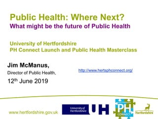 www.hertfordshire.gov.ukwww.hertfordshire.gov.uk
Public Health: Where Next?
What might be the future of Public Health
University of Hertfordshire
PH Connect Launch and Public Health Masterclass
Jim McManus,
Director of Public Health,
12th June 2019
http://www.hertsphconnect.org/
 