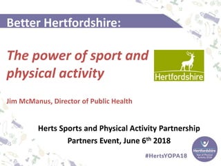 Better Hertfordshire:
The power of sport and
physical activity
Jim McManus, Director of Public Health
Herts Sports and Physical Activity Partnership
Partners Event, June 6th 2018
 