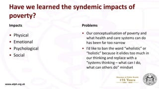 Have we learned the syndemic impacts of
poverty?
Impacts
• Physical
• Emotional
• Psychological
• Social
Problems
• Our conceptualisation of poverty and
what health and care systems can do
has been far too narrow
• I’d like to ban the word “wholistic” or
“holistic” because it elides too much in
our thinking and replace with a
“systems thinking – what can I do,
what can others do” mindset
www.adph.org.uk
 