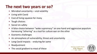 • Microbial uncertainty – viral volatility
• Living with Covid
• Cost of living squeeze for many
• Tough choices
• Social Un-safety
• A false choice between “woke supremacy” on one hand and aggressive populism
harnessing “othering” as a tool for culture war on the other
• Economic challenges
• An atmosphere of vulnerability, threat and uncertainty
• Long Covid impacts - enduring for some
• Readjustment
• The social gradient to most of these
The next two years or so?
 