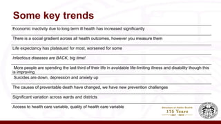 Some key trends
Economic inactivity due to long term ill health has increased significantly
There is a social gradient across all health outcomes, however you measure them
Life expectancy has plateaued for most, worsened for some
Infectious diseases are BACK, big time!
More people are spending the last third of their life in avoidable life-limiting illness and disability though this
is improving
Suicides are down, depression and anxiety up
The causes of preventable death have changed, we have new prevention challenges
Significant variation across wards and districts
Access to health care variable, quality of health care variable
 
