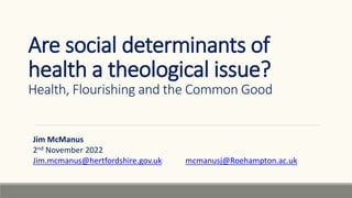 Are social determinants of
health a theological issue?
Health, Flourishing and the Common Good
Jim McManus
2nd November 2022
Jim.mcmanus@hertfordshire.gov.uk mcmanusj@Roehampton.ac.uk
 