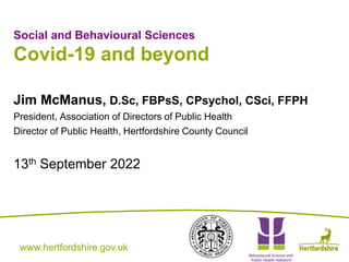 www.hertfordshire.gov.uk
www.hertfordshire.gov.uk
Social and Behavioural Sciences
Covid-19 and beyond
Jim McManus, D.Sc, FBPsS, CPsychol, CSci, FFPH
President, Association of Directors of Public Health
Director of Public Health, Hertfordshire County Council
13th September 2022
 