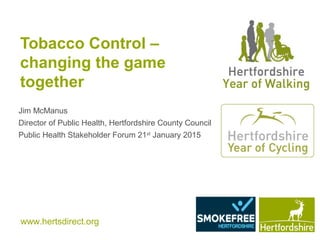 www.hertsdirect.org
Tobacco Control –
changing the game
together
Jim McManus
Director of Public Health, Hertfordshire County Council
Public Health Stakeholder Forum 21st
January 2015
 