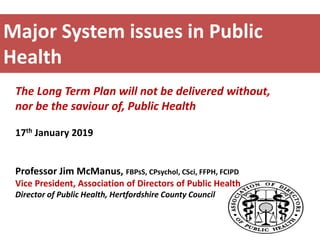 Major System issues in Public
Health
The Long Term Plan will not be delivered without,
nor be the saviour of, Public Health
17th January 2019
Professor Jim McManus, FBPsS, CPsychol, CSci, FFPH, FCIPD
Vice President, Association of Directors of Public Health
Director of Public Health, Hertfordshire County Council
 