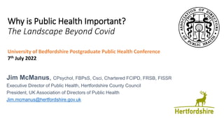 Why is Public Health Important?
The Landscape Beyond Covid
Jim McManus, CPsychol, FBPsS, Csci, Chartered FCIPD, FRSB, FISSR
Executive Director of Public Health, Hertfordshire County Council
President, UK Association of Directors of Public Health
Jim.mcmanus@hertfordshire.gov.uk
University of Bedfordshire Postgraduate Public Health Conference
7th July 2022
 