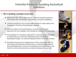 Potential Products: Spalding Basketball
                                 Sneakers

 Why a Spalding campaign would work:

     Before the 2011-2012 NBA season, Jimmer Fredette signed a
      shoe deal with the athletic equipment company Spalding

     Jimmer would be one of three NBA players to help debut the
      company’s first line of basketball sneakers

     The next step in this partnership is to have Jimmer gain
      exposure for the sneaker and himself by staring in a campaign

     For Spalding, it is all about being first, innovative, and the best
      at what they do, traits that describe both Jimmer in his
      basketball career, as well as Kaskade within the music industry

     Kaskade would be an integral part of the campaign with his
      innovative and award winning music as the background for
      the advertisements, and as an opportunity for Spalding to use
      the DJ to start and promote a causal footwear line as well
 