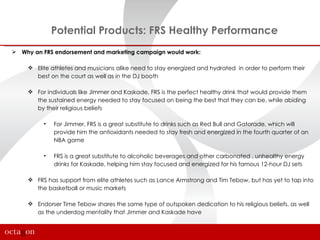 Potential Products: FRS Healthy Performance
 Why an FRS endorsement and marketing campaign would work:

      Elite athletes and musicians alike need to stay energized and hydrated in order to perform their
       best on the court as well as in the DJ booth

      For individuals like Jimmer and Kaskade, FRS is the perfect healthy drink that would provide them
       the sustained energy needed to stay focused on being the best that they can be, while abiding
       by their religious beliefs

          •   For Jimmer, FRS is a great substitute to drinks such as Red Bull and Gatorade, which will
              provide him the antioxidants needed to stay fresh and energized in the fourth quarter of an
              NBA game

          •   FRS is a great substitute to alcoholic beverages and other carbonated , unhealthy energy
              drinks for Kaskade, helping him stay focused and energized for his famous 12-hour DJ sets

      FRS has support from elite athletes such as Lance Armstrong and Tim Tebow, but has yet to tap into
       the basketball or music markets

      Endorser Time Tebow shares the same type of outspoken dedication to his religious beliefs, as well
       as the underdog mentality that Jimmer and Kaskade have
 